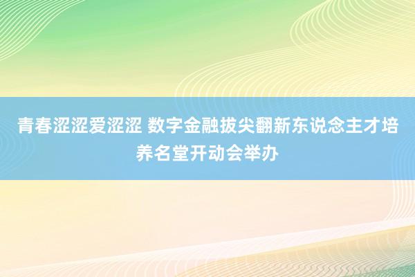 青春涩涩爱涩涩 数字金融拔尖翻新东说念主才培养名堂开动会举办