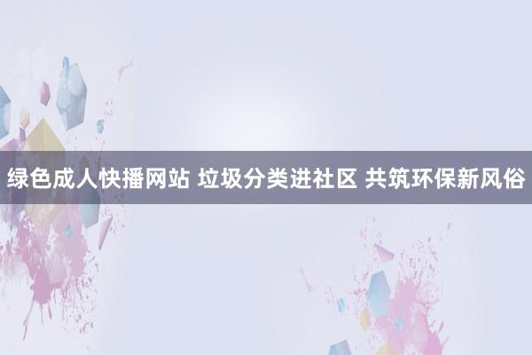 绿色成人快播网站 垃圾分类进社区 共筑环保新风俗