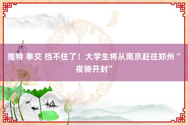 推特 拳交 挡不住了！大学生将从南京赶往郑州“夜骑开封”