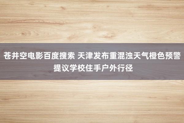 苍井空电影百度搜索 天津发布重混浊天气橙色预警 提议学校住手户外行径