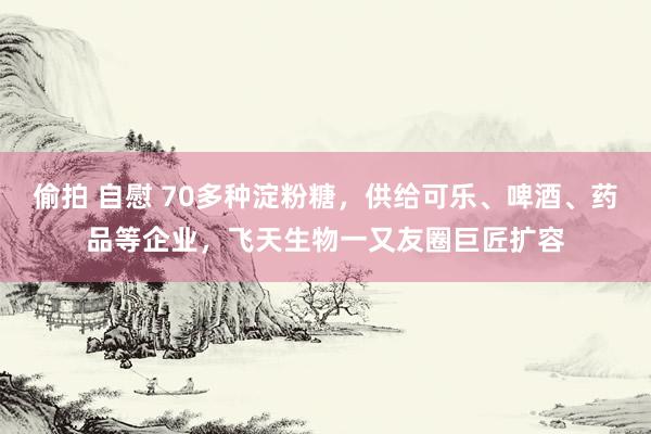 偷拍 自慰 70多种淀粉糖，供给可乐、啤酒、药品等企业，飞天生物一又友圈巨匠扩容