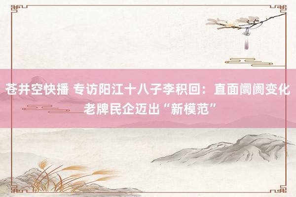 苍井空快播 专访阳江十八子李积回：直面阛阓变化 老牌民企迈出“新模范”