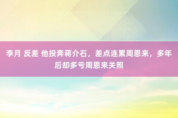 李月 反差 他投奔蒋介石，差点连累周恩来，多年后却多亏周恩来关照