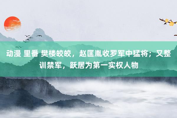 动漫 里番 樊楼皎皎，赵匡胤收罗军中猛将；又整训禁军，跃居为第一实权人物