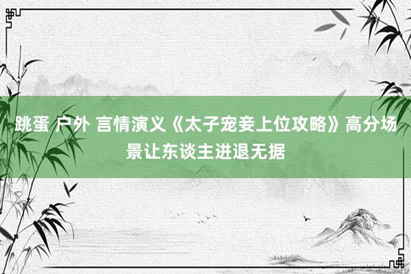 跳蛋 户外 言情演义《太子宠妾上位攻略》高分场景让东谈主进退无据