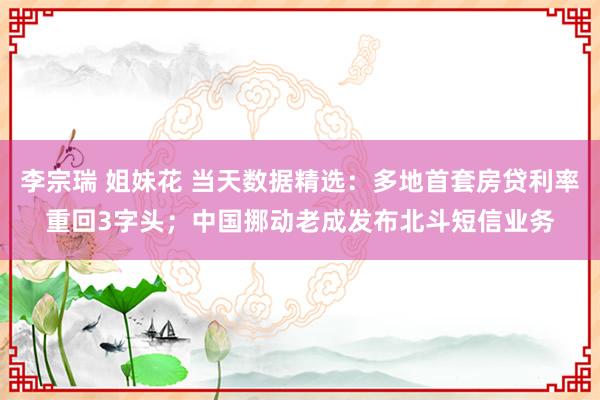 李宗瑞 姐妹花 当天数据精选：多地首套房贷利率重回3字头；中国挪动老成发布北斗短信业务