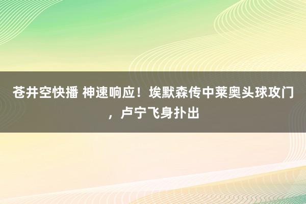 苍井空快播 神速响应！埃默森传中莱奥头球攻门，卢宁飞身扑出