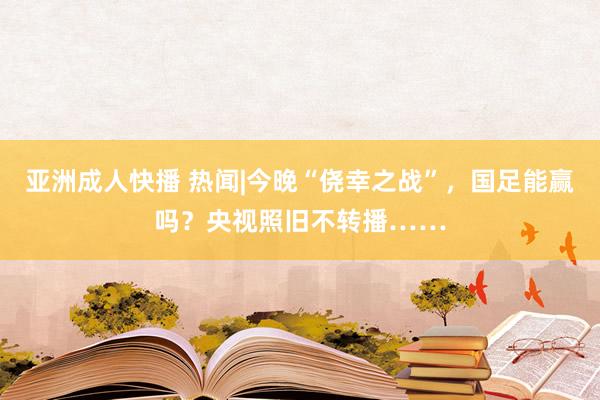 亚洲成人快播 热闻|今晚“侥幸之战”，国足能赢吗？央视照旧不转播……