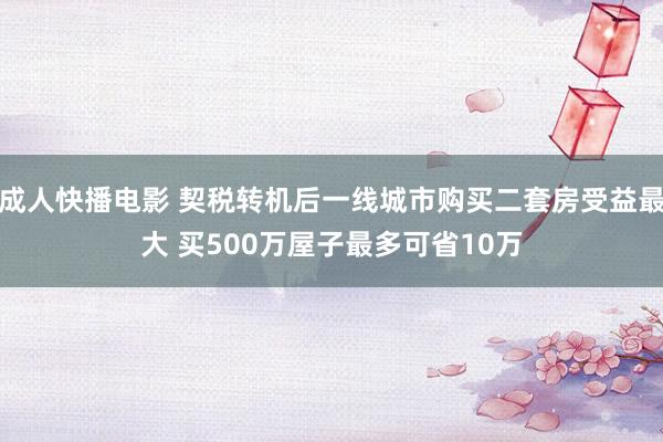 成人快播电影 契税转机后一线城市购买二套房受益最大 买500万屋子最多可省10万