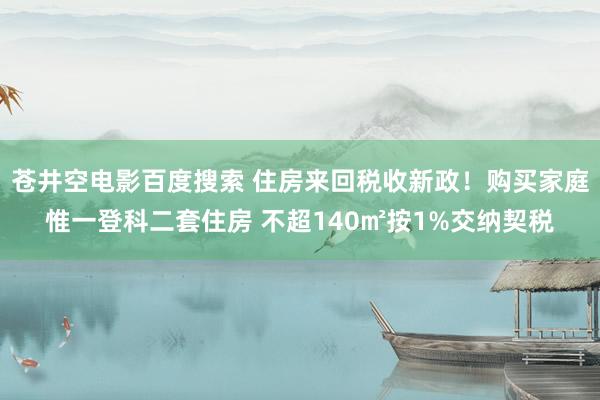 苍井空电影百度搜索 住房来回税收新政！购买家庭惟一登科二套住房 不超140㎡按1%交纳契税