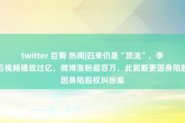 twitter 巨臀 热闻|归来仍是“顶流”，李子柒转头后视频播放过亿，微博涨粉超百万，此前断更因身陷股权纠纷案