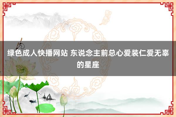 绿色成人快播网站 东说念主前总心爱装仁爱无辜的星座