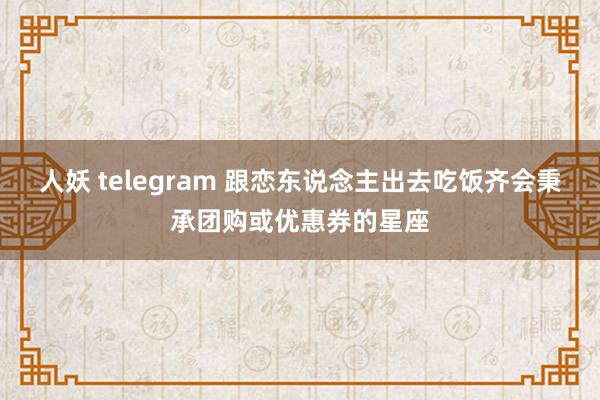 人妖 telegram 跟恋东说念主出去吃饭齐会秉承团购或优惠券的星座