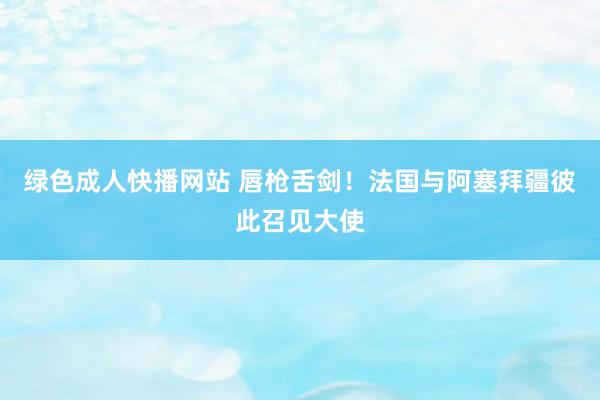 绿色成人快播网站 唇枪舌剑！法国与阿塞拜疆彼此召见大使