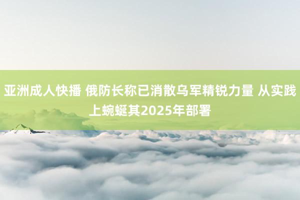 亚洲成人快播 俄防长称已消散乌军精锐力量 从实践上蜿蜒其2025年部署