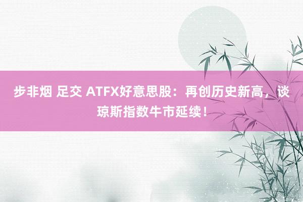 步非烟 足交 ATFX好意思股：再创历史新高，谈琼斯指数牛市延续！