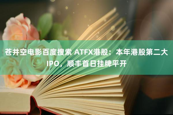 苍井空电影百度搜索 ATFX港股：本年港股第二大IPO，顺丰首日挂牌平开