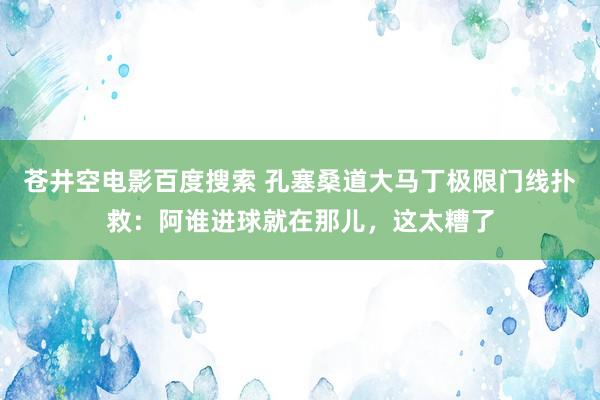 苍井空电影百度搜索 孔塞桑道大马丁极限门线扑救：阿谁进球就在那儿，这太糟了