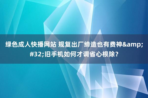 绿色成人快播网站 规复出厂缔造也有费神&#32;旧手机如何才调省心根除？