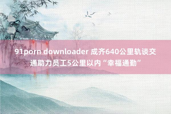 91porn downloader 成齐640公里轨谈交通助力员工5公里以内“幸福通勤”