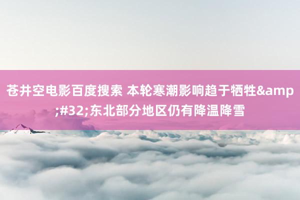 苍井空电影百度搜索 本轮寒潮影响趋于牺牲&#32;东北部分地区仍有降温降雪