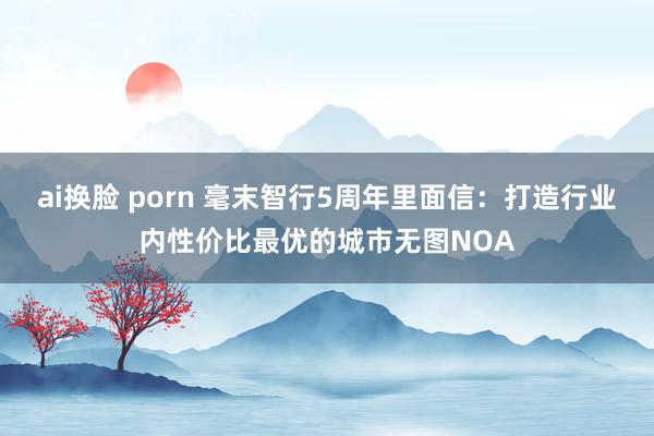 ai换脸 porn 毫末智行5周年里面信：打造行业内性价比最优的城市无图NOA