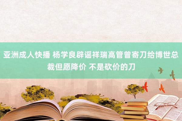 亚洲成人快播 杨学良辟谣祥瑞高管曾寄刀给博世总裁但愿降价 不是砍价的刀