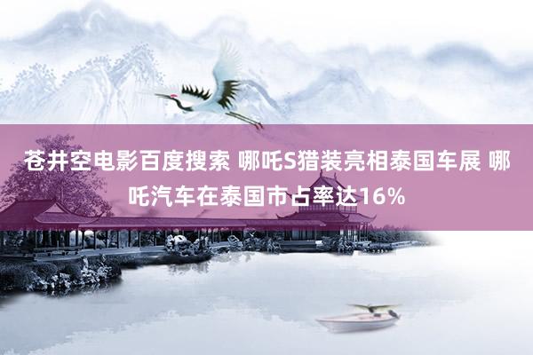 苍井空电影百度搜索 哪吒S猎装亮相泰国车展 哪吒汽车在泰国市占率达16%