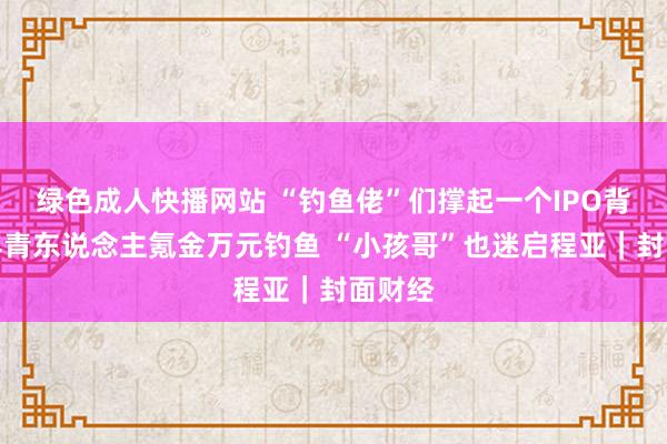 绿色成人快播网站 “钓鱼佬”们撑起一个IPO背后：年青东说念主氪金万元钓鱼 “小孩哥”也迷启程亚｜封面财经