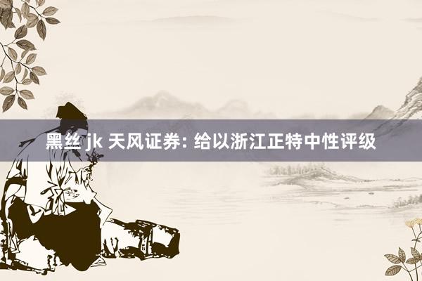 黑丝 jk 天风证券: 给以浙江正特中性评级