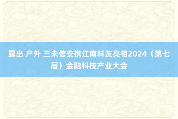 露出 户外 三未信安携江南科友亮相2024（第七届）金融科技产业大会