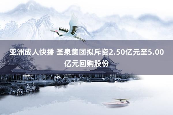 亚洲成人快播 圣泉集团拟斥资2.50亿元至5.00亿元回购股份