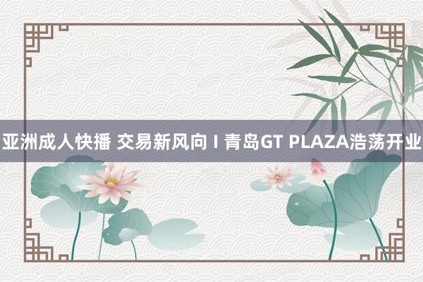 亚洲成人快播 交易新风向 I 青岛GT PLAZA浩荡开业