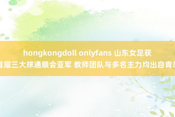 hongkongdoll onlyfans 山东女足获首届三大球通顺会亚军 教师团队与多名主力均出自青岛