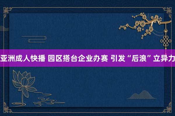 亚洲成人快播 园区搭台企业办赛 引发“后浪”立异力