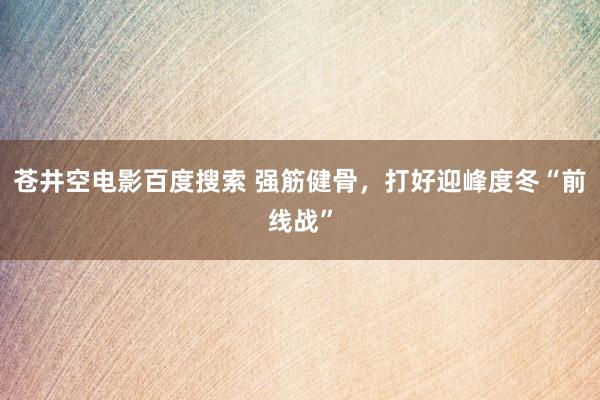 苍井空电影百度搜索 强筋健骨，打好迎峰度冬“前线战”