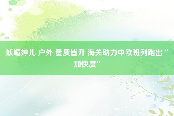 妖媚婷儿 户外 量质皆升 海关助力中欧班列跑出“加快度”