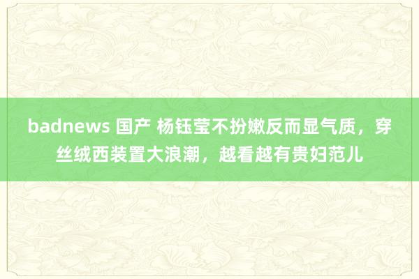 badnews 国产 杨钰莹不扮嫩反而显气质，穿丝绒西装置大浪潮，越看越有贵妇范儿