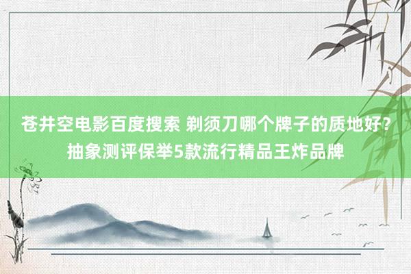 苍井空电影百度搜索 剃须刀哪个牌子的质地好？抽象测评保举5款流行精品王炸品牌