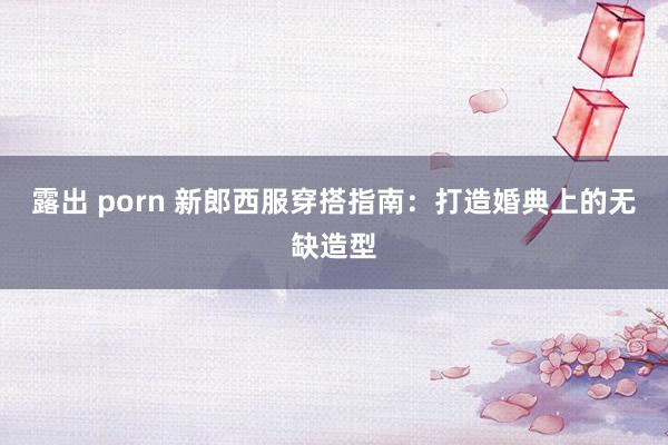 露出 porn 新郎西服穿搭指南：打造婚典上的无缺造型