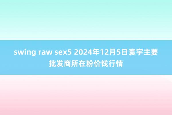 swing raw sex5 2024年12月5日寰宇主要批发商所在粉价钱行情