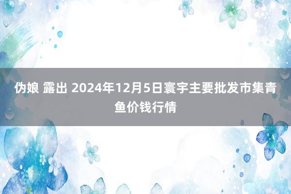 伪娘 露出 2024年12月5日寰宇主要批发市集青鱼价钱行情