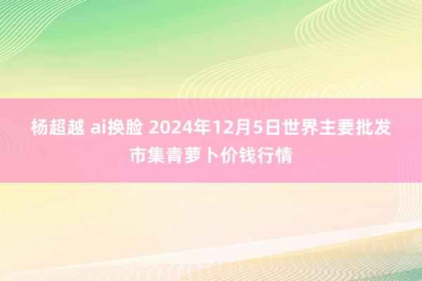 杨超越 ai换脸 2024年12月5日世界主要批发市集青萝卜价钱行情