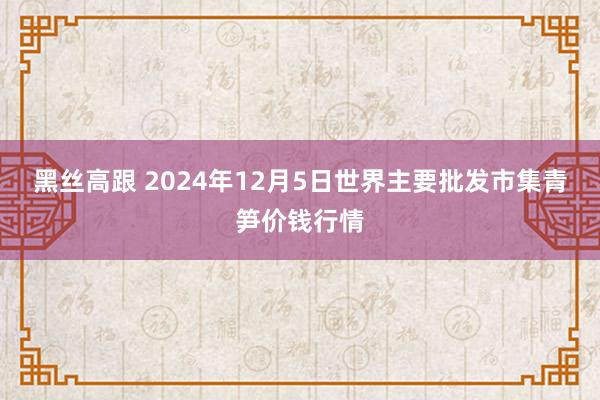 黑丝高跟 2024年12月5日世界主要批发市集青笋价钱行情