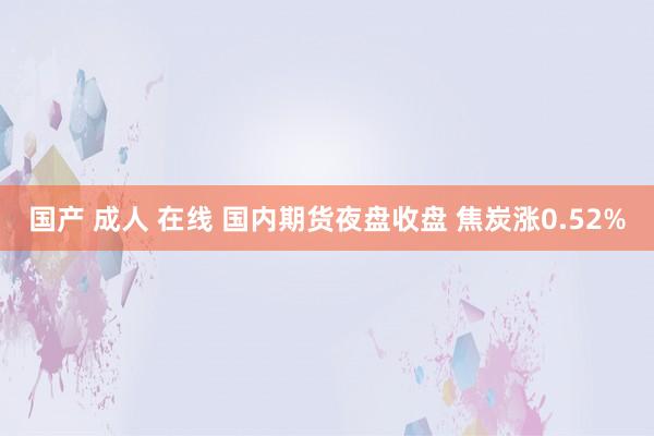 国产 成人 在线 国内期货夜盘收盘 焦炭涨0.52%