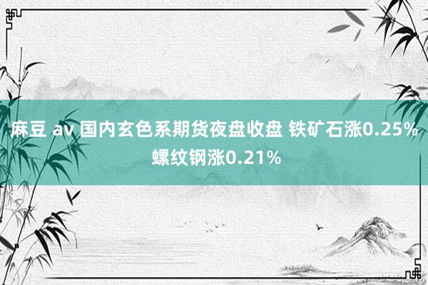 麻豆 av 国内玄色系期货夜盘收盘 铁矿石涨0.25% 螺纹钢涨0.21%