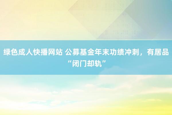 绿色成人快播网站 公募基金年末功绩冲刺，有居品“闭门却轨”