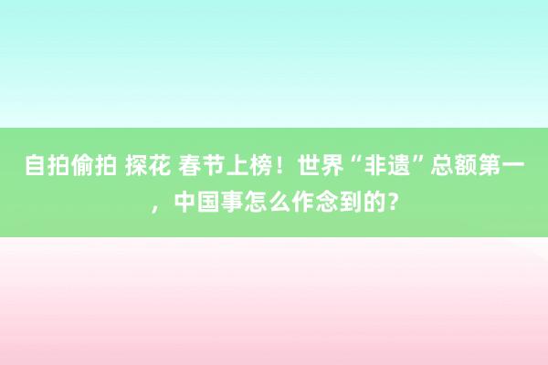 自拍偷拍 探花 春节上榜！世界“非遗”总额第一，中国事怎么作念到的？