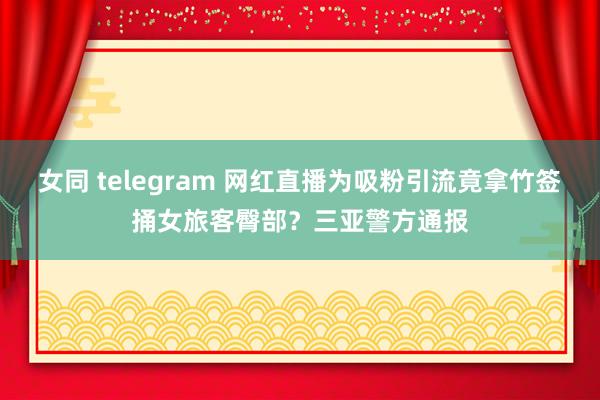 女同 telegram 网红直播为吸粉引流竟拿竹签捅女旅客臀部？三亚警方通报