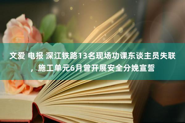 文爱 电报 深江铁路13名现场功课东谈主员失联，施工单元6月曾开展安全分娩宣誓